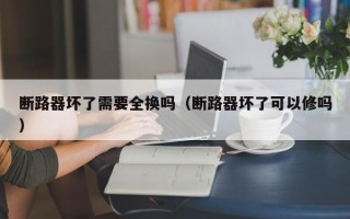 断路器坏了需要全换吗（断路器坏了可以修吗）